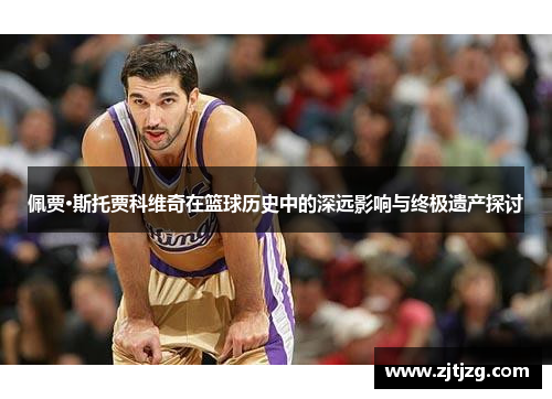 佩贾·斯托贾科维奇在篮球历史中的深远影响与终极遗产探讨