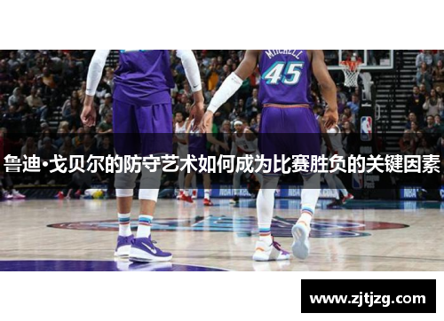 鲁迪·戈贝尔的防守艺术如何成为比赛胜负的关键因素