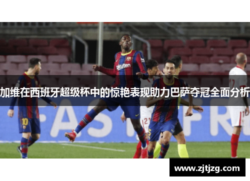 加维在西班牙超级杯中的惊艳表现助力巴萨夺冠全面分析
