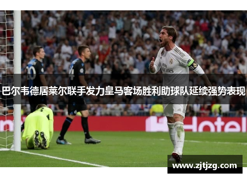 巴尔韦德居莱尔联手发力皇马客场胜利助球队延续强势表现
